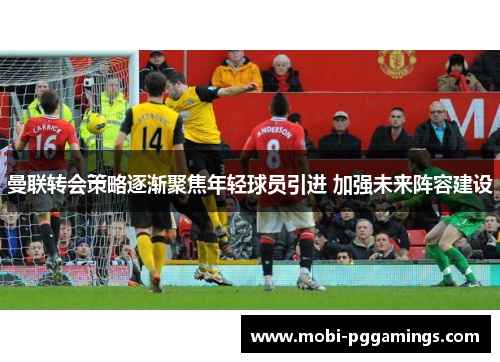 曼联转会策略逐渐聚焦年轻球员引进 加强未来阵容建设 曼联转会策略逐渐聚焦年轻球员引进 加强未来阵容建设